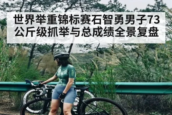 世界举重锦标赛石智勇男子73公斤级抓举与总成绩全景复盘